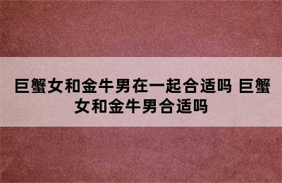 巨蟹女和金牛男在一起合适吗 巨蟹女和金牛男合适吗